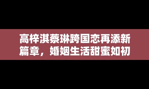 高梓淇蔡琳跨國戀再添新篇章，婚姻生活甜蜜如初