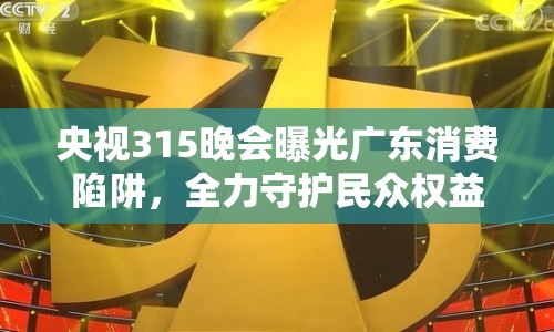 央視315晚會曝光廣東消費陷阱，全力守護民眾權益