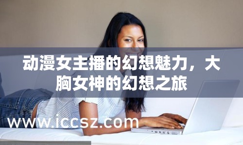 動漫女主播的幻想魅力，大胸女神的幻想之旅