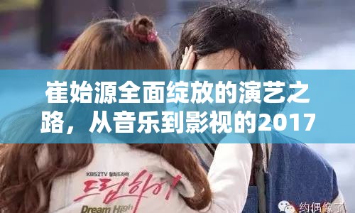 崔始源全面綻放的演藝之路，從音樂(lè)到影視的2017年最新動(dòng)態(tài)