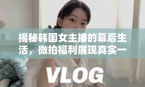 揭秘韓國(guó)女主播的幕后生活，微拍福利展現(xiàn)真實(shí)一面