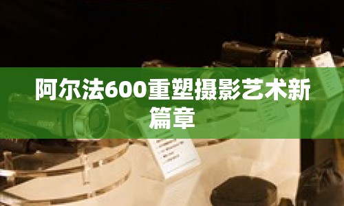 阿爾法600重塑攝影藝術新篇章