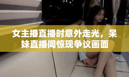 女主播直播時意外走光，呆妹直播間驚現(xiàn)爭議畫面