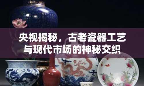 央視揭秘，古老瓷器工藝與現(xiàn)代市場(chǎng)的神秘交織