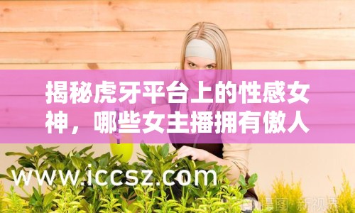 揭秘虎牙平臺上的性感女神，哪些女主播擁有傲人雙峰？