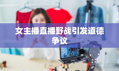 女主播直播野戰(zhàn)引發(fā)道德爭議