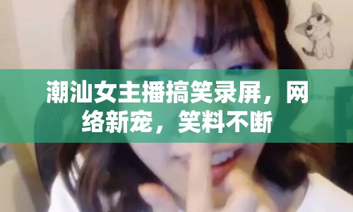 潮汕女主播搞笑錄屏，網(wǎng)絡新寵，笑料不斷