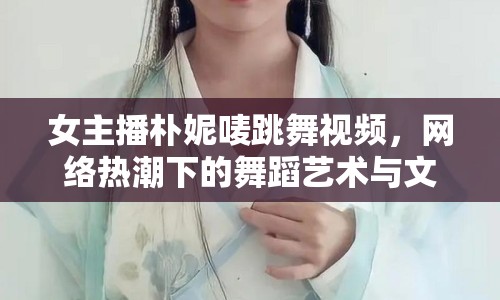 女主播樸妮嘜跳舞視頻，網(wǎng)絡熱潮下的舞蹈藝術與文化現(xiàn)象