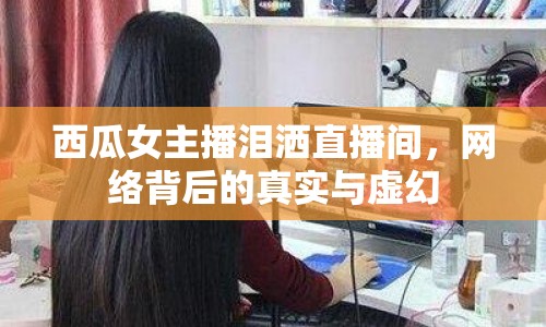 西瓜女主播淚灑直播間，網絡背后的真實與虛幻