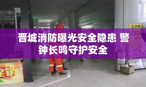 晉城消防曝光安全隱患 警鐘長(zhǎng)鳴守護(hù)安全