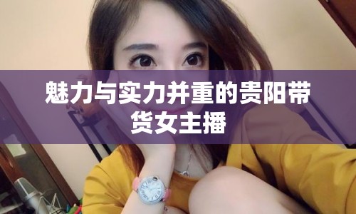 魅力與實(shí)力并重的貴陽(yáng)帶貨女主播