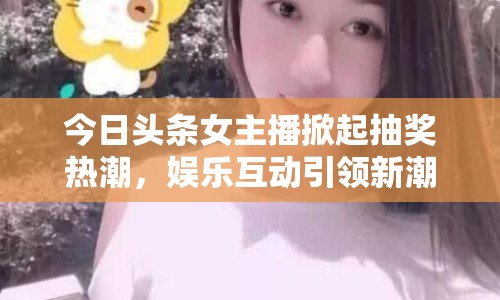 今日頭條女主播掀起抽獎熱潮，娛樂互動引領新潮流