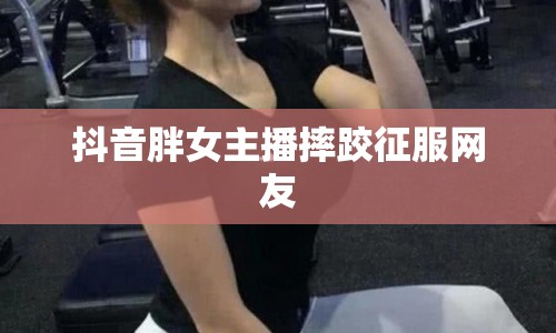 抖音胖女主播摔跤征服網友