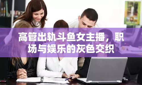 高管出軌斗魚女主播，職場與娛樂的灰色交織