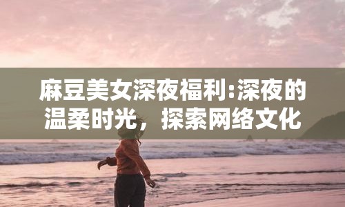 麻豆美女深夜福利:深夜的溫柔時光，探索網(wǎng)絡(luò)文化的多元魅力