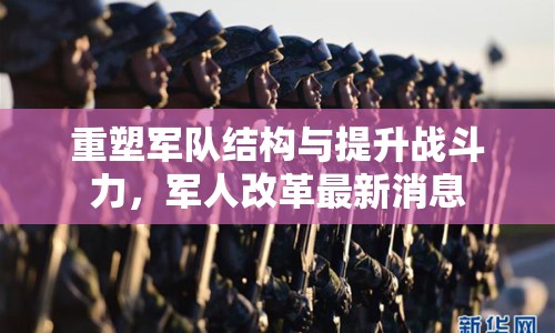 重塑軍隊結構與提升戰(zhàn)斗力，軍人改革最新消息