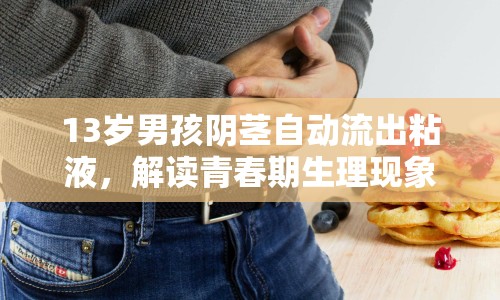 13歲男孩陰莖自動(dòng)流出粘液，解讀青春期生理現(xiàn)象