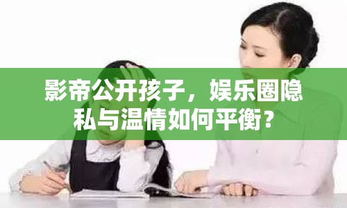 影帝公開孩子，娛樂圈隱私與溫情如何平衡？