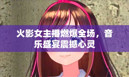 火影女主播燃爆全場，音樂盛宴震撼心靈