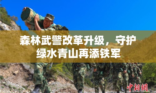 森林武警改革升級，守護綠水青山再添鐵軍