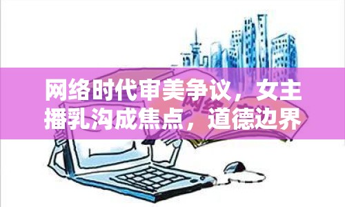 網(wǎng)絡時代審美爭議，女主播乳溝成焦點，道德邊界引熱議