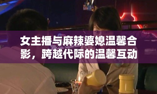 女主播與麻辣婆媳溫馨合影，跨越代際的溫馨互動