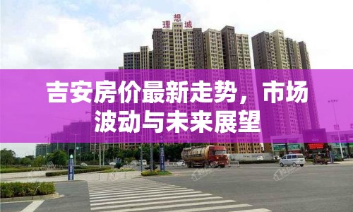 吉安房價最新走勢，市場波動與未來展望