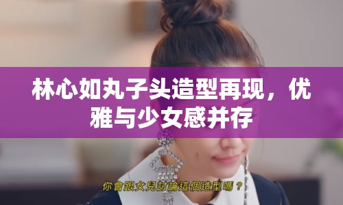 林心如丸子頭造型再現(xiàn)，優(yōu)雅與少女感并存