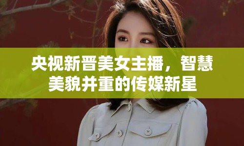 央視新晉美女主播，智慧美貌并重的傳媒新星