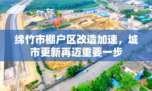 綿竹市棚戶區(qū)改造加速，城市更新再邁重要一步