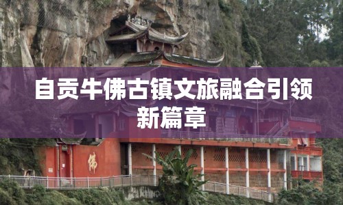 自貢牛佛古鎮(zhèn)文旅融合引領(lǐng)新篇章