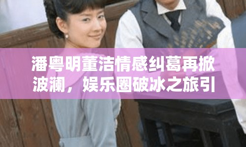 潘粵明董潔情感糾葛再掀波瀾，娛樂圈破冰之旅引關注