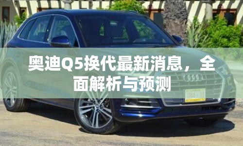 奧迪Q5換代最新消息，全面解析與預(yù)測