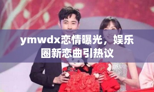 ymwdx戀情曝光，娛樂圈新戀曲引熱議