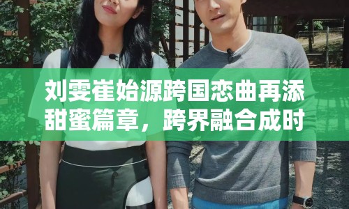 劉雯崔始源跨國戀曲再添甜蜜篇章，跨界融合成時尚演藝界佳話