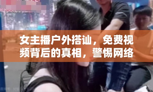 女主播戶外搭訕，免費視頻背后的真相，警惕網絡陷阱，保護個人隱私