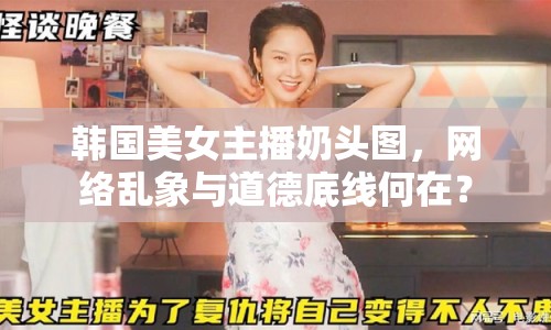 韓國美女主播奶頭圖，網(wǎng)絡(luò)亂象與道德底線何在？