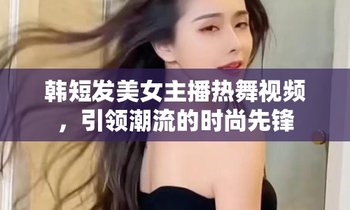 韓短發(fā)美女主播熱舞視頻，引領潮流的時尚先鋒