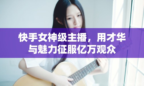 快手女神級(jí)主播，用才華與魅力征服億萬觀眾