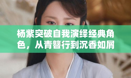 楊紫突破自我演繹經典角色，從青簪行到沉香如屑