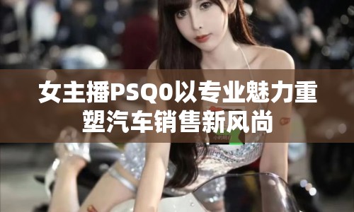 女主播PSQ0以專業(yè)魅力重塑汽車銷售新風尚