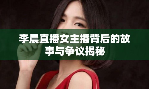 李晨直播女主播背后的故事與爭(zhēng)議揭秘