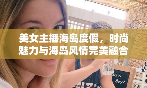 美女主播海島度假，時尚魅力與海島風情完美融合