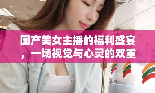 國產美女主播的福利盛宴，一場視覺與心靈的雙重享受