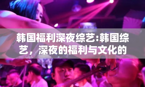 韓國福利深夜綜藝:韓國綜藝，深夜的福利與文化的碰撞