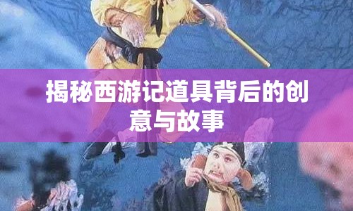 揭秘西游記道具背后的創(chuàng)意與故事