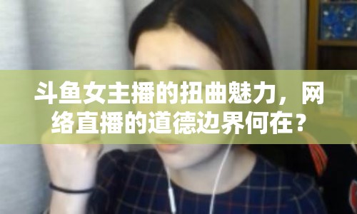 斗魚女主播的扭曲魅力，網(wǎng)絡直播的道德邊界何在？