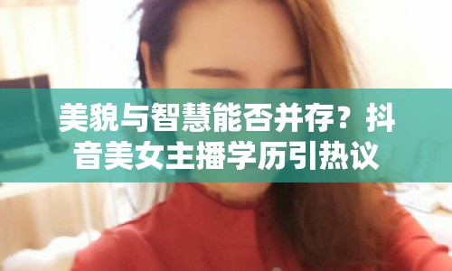 美貌與智慧能否并存？抖音美女主播學(xué)歷引熱議