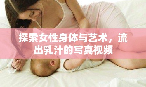 探索女性身體與藝術(shù)，流出乳汁的寫真視頻