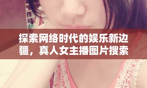 探索網絡時代的娛樂新邊疆，真人女主播圖片搜索網站